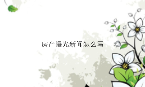 房产曝光新闻怎么写(播报房地产新闻)
