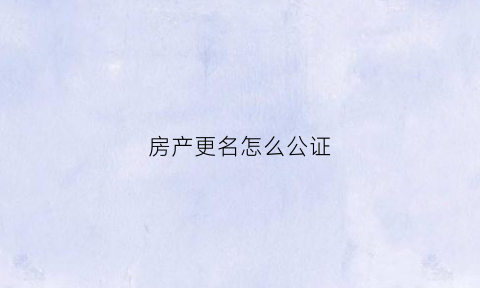 房产更名怎么公证(房产更名公证费收取标准)