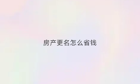 房产更名怎么省钱(房产更名手续流程)