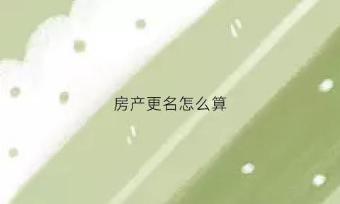 房产更名怎么算(房产更名)