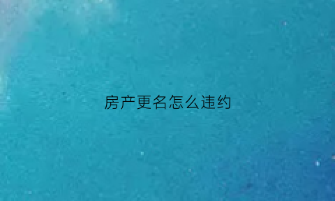 房产更名怎么违约(房产更名理由有哪些)