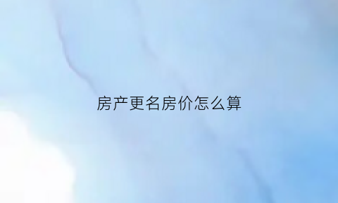 房产更名房价怎么算(房子更名价格)