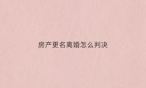 房产更名离婚怎么判决(离婚房产变更名字)
