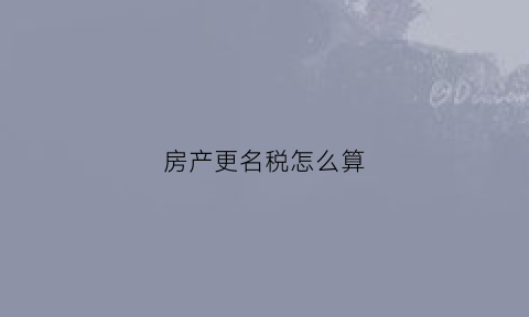 房产更名税怎么算(房屋更名税费怎么算)