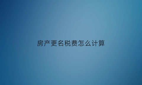 房产更名税费怎么计算(房子更名费用计算)