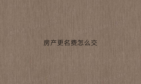 房产更名费怎么交(房产更名费是怎么收费标准)