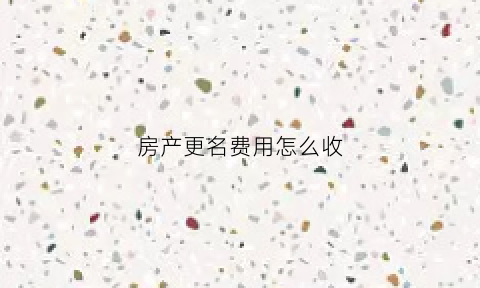 房产更名费用怎么收(房产更名费大概多少钱)