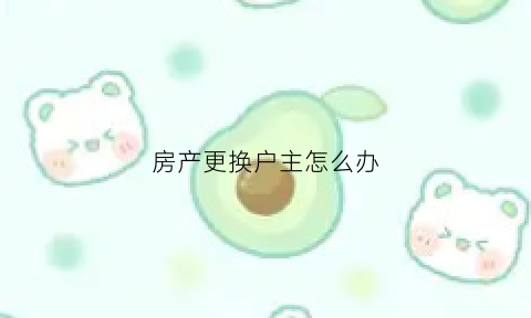 房产更换户主怎么办(房子换户主要怎么办)