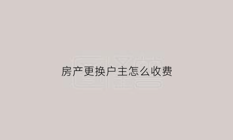 房产更换户主怎么收费(房子换户主需要交税吗)