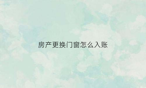 房产更换门窗怎么入账(房屋更换窗户)