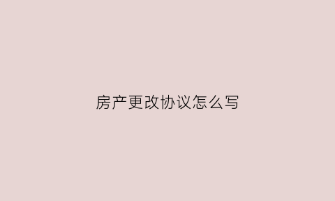 房产更改协议怎么写(房产协议更名流程)