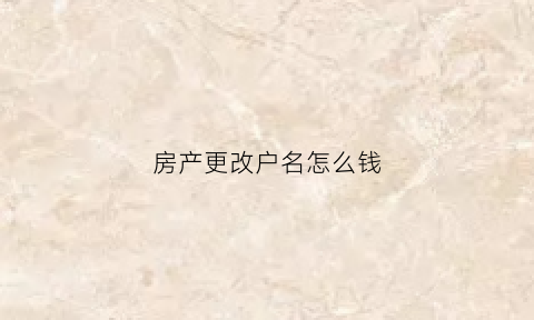 房产更改户名怎么钱(房子更改户主名手续费)