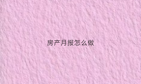 房产月报怎么做(房地产月报表怎么做)