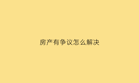 房产有争议怎么解决(房产有争议还能办理房产证吗)