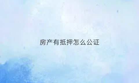 房产有抵押怎么公证(房子抵押做公证有用吗)
