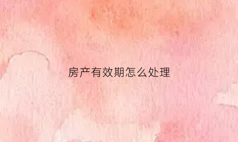 房产有效期怎么处理(房产有效期怎么处理最好)