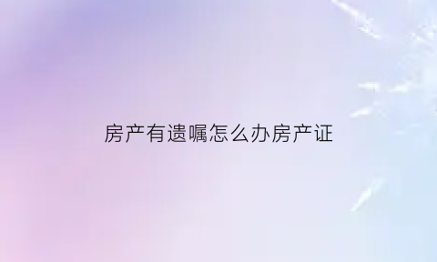房产有遗嘱怎么办房产证(有房产遗嘱怎么继承)