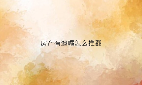 房产有遗嘱怎么推翻(房产有遗嘱怎么过户)