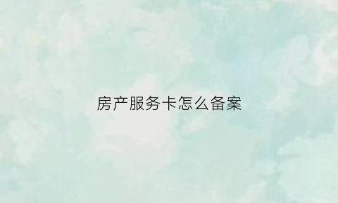 房产服务卡怎么备案(房地产服务卡备案)