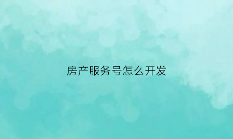 房产服务号怎么开发(房产服务平台有哪些)