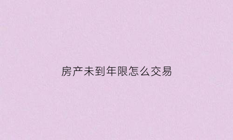 房产未到年限怎么交易(房子没到交易年限可以私下交易吗)