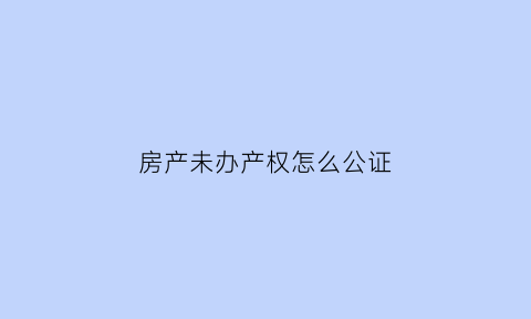 房产未办产权怎么公证(未获得房产证房子公证处可以公证吗)