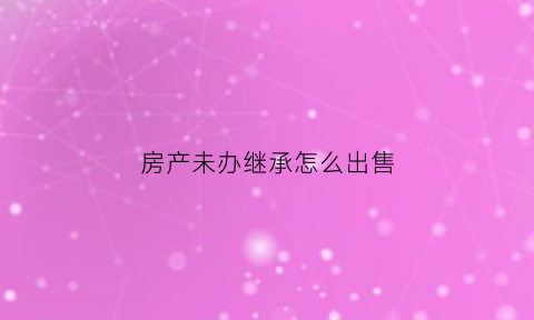 房产未办继承怎么出售(未办继承手续的房产可以卖吗)