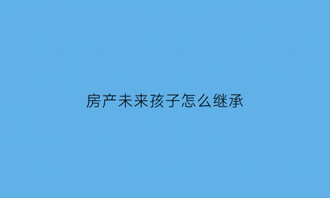 房产未来孩子怎么继承(想把房产给孩子继承还是买卖过户)
