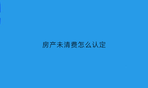 房产未清费怎么认定(房地产不清算会怎么样)