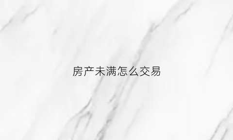 房产未满怎么交易(房子未满证什么意思)