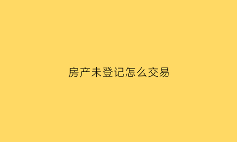 房产未登记怎么交易(房屋未登记所有权归谁)