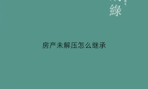 房产未解压怎么继承(房子未解压是什么意思)