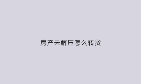 房产未解压怎么转贷(房子没解压能拿到房产证吗)