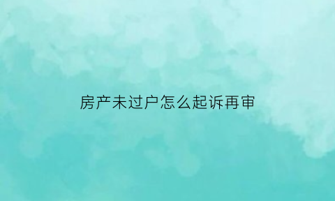 房产未过户怎么起诉再审(没过户房产纠纷案例)