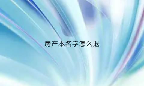 房产本名字怎么退(房产证名字取消如何办理)