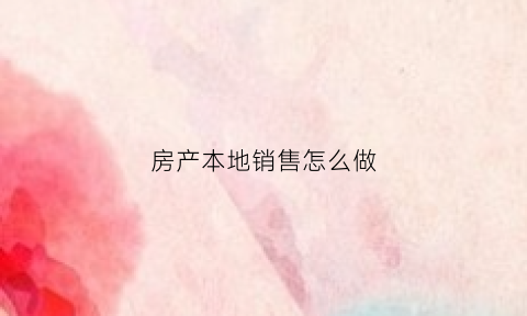房产本地销售怎么做(房产本地销售怎么做好)