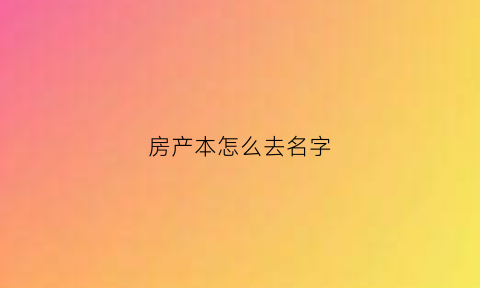 房产本怎么去名字(房本去名字办理流程)