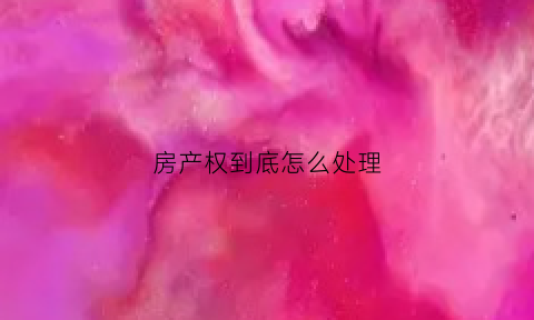 房产权到底怎么处理(房的产权)