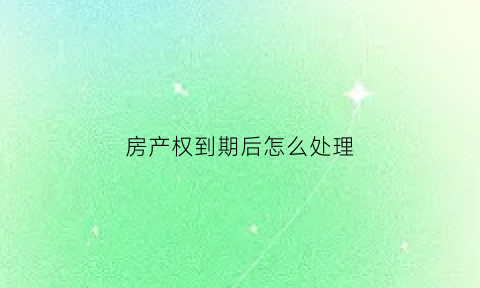 房产权到期后怎么处理(房产权到期后怎么处理好)