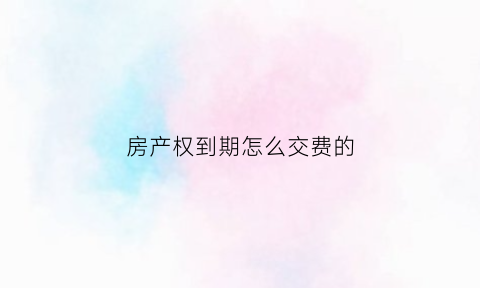 房产权到期怎么交费的(房屋产权到期了怎么续费)