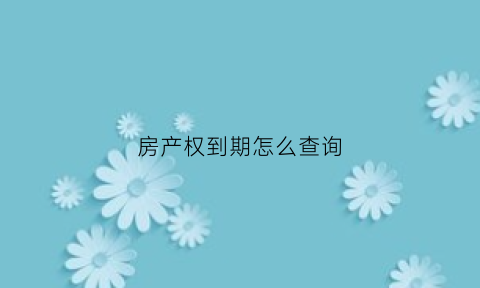 房产权到期怎么查询(房屋产权到期怎么弄)