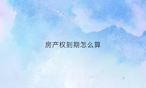 房产权到期怎么算(房产产权到期怎么处理)