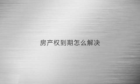 房产权到期怎么解决(房屋产权到期了怎么办)