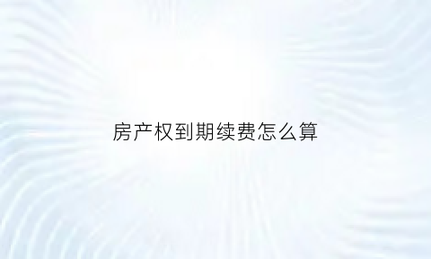 房产权到期续费怎么算(房屋产权到期后续费需要交多少钱)