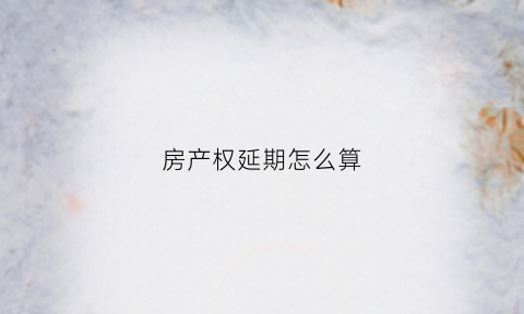 房产权延期怎么算(房产权延期怎么算违约金)