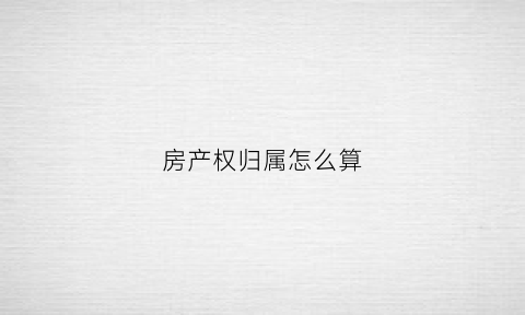 房产权归属怎么算(房屋产权归属怎么填写)