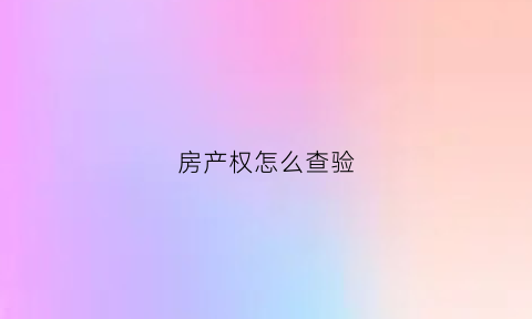 房产权怎么查验(房产权怎么查验真伪)