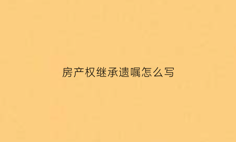 房产权继承遗嘱怎么写(房产继承遗嘱怎么写才有效范文)