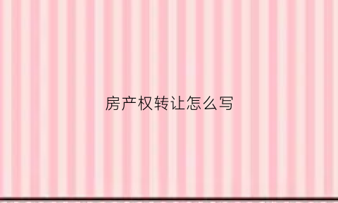 房产权转让怎么写(房子产权转让协议书怎么写才达到法律责任)