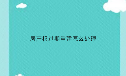 房产权过期重建怎么处理(房产权过期重建怎么处理的)